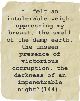 ”I felt an intolerable weight oppressing my breast, the smell of the damp earth, the unseen presence of victorious corruption, the darkness of an impenetrable night”(144).