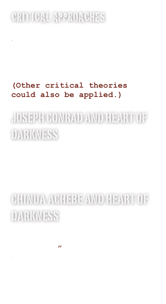Critical Approaches
Postcolonial Criticism
Psychoanalytical Criticism
Reader Response Criticism
Deconstruction
Feminist Criticism
Archetypal Criticism
(Other critical theories could also be applied.) 
Joseph Conrad and Heart of Darkness
The Trouble with Heart of Darkness
“With Conrad on the Congo River,” New York Times
Conrad in the Congo
Chinua Achebe and Heart of Darkness
”An Image of Africa: Racism in Conrad’s Heart of Darkness”
“Heart of Darkness is Inappropriate”: NPR Interview
Chinua Achebe: The Lecture Heard Around the World
